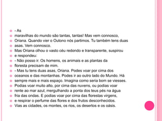  - As 
 maravilhas do mundo são tantas, tantas! Mas vem connosco, 
 Oriana. Quando vier o Outono nós partimos. Tu também tens duas 
 asas. Vem connosco. 
 Mas Oriana olhou o vasto céu redondo e transparente, suspirou 
 e respondeu: 
 - Não posso ir. Os homens, os animais e as plantas da 
 floresta precisam de mim. 
 - Mas tu tens duas asas, Oriana. Podes voar por cima dos 
 oceanos e das montanhas. Podes ir ao outro lado do Mundo. Há 
 sempre mais e mais espaço. Imagina como seria bom se viesses. 
 Podias voar muito alto, por cima das nuvens, ou podias voar 
 rente ao mar azul, mergulhando a ponta dos teus pés na água 
 fria das ondas. E podias voar por cima das florestas virgens, 
 e respirar o perfume das flores e dos frutos desconhecidos. 
 Vias as cidades, os montes, os rios, os desertos e os oásis. 
 