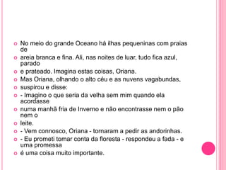  No meio do grande Oceano há ilhas pequeninas com praias 
de 
 areia branca e fina. Ali, nas noites de luar, tudo fica azul, 
parado 
 e prateado. Imagina estas coisas, Oriana. 
 Mas Oriana, olhando o alto céu e as nuvens vagabundas, 
 suspirou e disse: 
 - Imagino o que seria da velha sem mim quando ela 
acordasse 
 numa manhã fria de Inverno e não encontrasse nem o pão 
nem o 
 leite. 
 - Vem connosco, Oriana - tornaram a pedir as andorinhas. 
 - Eu prometi tomar conta da floresta - respondeu a fada - e 
uma promessa 
 é uma coisa muito importante. 
 