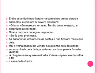  Então as andorinhas fitaram-na com olhos pretos duros e 
 brilhantes, e com um ar severo disseram: 
 - Oriana, não mereces ter asas. Tu não amas o espaço e 
 desprezas a liberdade. 
 Oriana baixou a cabeça e respondeu: 
 - Eu fiz uma promessa. 
 As andorinhas viraram-lhe as costas e não fizeram mais caso 
 dela. 
 Mal a velha acabou de vender a sua lenha saiu da cidade, 
 acompanhada pela fada, e voltaram as duas para a floresta. 
Quando 
 lá chegaram era quase meio-dia. Oriana separou-se da velha 
e foi 
 a casa do lenhador. 
 