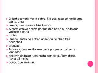  O lenhador era muito pobre. Na sua casa só havia uma 
cama, uma 
 lareira, uma mesa e três bancos. 
 A porta estava aberta porque não havia ali nada que 
valesse a pena 
 roubar. 
 Oriana, antes de entrar, apanhou do chão três 
pedrinhas 
 brancas. 
 A casa estava muito arrumada porque a mulher do 
lenhador 
 gostava de fazer tudo muito bem feito. Além disso, 
havia ali muito 
 pouco que arrumar. 
 