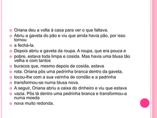  Oriana deu a volta à casa para ver o que faltava. 
 Abriu a gaveta do pão e viu que ainda havia pão, por isso 
tornou 
 a fechá-la. 
 Depois abriu a gaveta da roupa. A roupa, que era pouca e 
 pobre, estava toda limpa e cosida. Mas havia uma blusa tão 
velha e com tantos 
 buracos que, mesmo depois de cosida, estava 
 rota. Oriana pôs uma pedrinha branca dentro da gaveta, 
 tocou-lhe com a sua varinha de condão e a pedrinha 
 transformou-se numa blusa nova. 
 A seguir, Oriana abriu a caixa do dinheiro e viu que estava 
 vazia. Pôs lá dentro uma pedrinha branca e transformou-a 
numa moeda 
 nova muito redonda. 
 