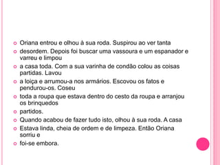  Oriana entrou e olhou à sua roda. Suspirou ao ver tanta 
 desordem. Depois foi buscar uma vassoura e um espanador e 
varreu e limpou 
 a casa toda. Com a sua varinha de condão colou as coisas 
partidas. Lavou 
 a loiça e arrumou-a nos armários. Escovou os fatos e 
pendurou-os. Coseu 
 toda a roupa que estava dentro do cesto da roupa e arranjou 
os brinquedos 
 partidos. 
 Quando acabou de fazer tudo isto, olhou à sua roda. A casa 
 Estava linda, cheia de ordem e de limpeza. Então Oriana 
sorriu e 
 foi-se embora. 
 