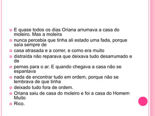  E quase todos os dias Oriana arrumava a casa do 
moleiro. Mas a moleira 
 nunca percebia que tinha ali estado uma fada, porque 
saía sempre de 
 casa atrasada e a correr, e como era muito 
 distraída não reparava que deixava tudo desarrumado e 
de 
 pernas para o ar. E quando chegava a casa não se 
espantava 
 nada de encontrar tudo em ordem, porque não se 
lembrava de que tinha 
 deixado tudo fora de ordem. 
 Oriana saiu de casa do moleiro e foi a casa do Homem 
Muito 
 Rico. 

