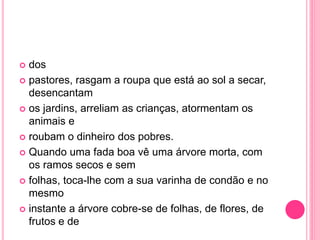  dos 
 pastores, rasgam a roupa que está ao sol a secar, 
desencantam 
 os jardins, arreliam as crianças, atormentam os 
animais e 
 roubam o dinheiro dos pobres. 
 Quando uma fada boa vê uma árvore morta, com 
os ramos secos e sem 
 folhas, toca-lhe com a sua varinha de condão e no 
mesmo 
 instante a árvore cobre-se de folhas, de flores, de 
frutos e de 
 