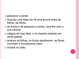  pássaros a cantar. 
 Quando uma fada má vê uma árvore cheia de 
folhas, de flores, 
 de frutos e de pássaros a cantar, toca-lhe com a 
sua varinha 
 mágica do mau fado, e no mesmo instante um 
vento gelado 
 arranca as folhas, os frutos apodrecem, as flores 
murcham e os pássaros caem 
 mortos no chão. 
 