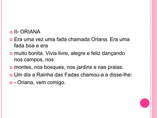  II- ORIANA 
 Era uma vez uma fada chamada Oriana. Era uma 
fada boa e era 
 muito bonita. Vivia livre, alegre e feliz dançando 
nos campos, nos 
 montes, nos bosques, nos jardins e nas praias. 
 Um dia a Rainha das Fadas chamou-a e disse-lhe: 
 - Oriana, vem comigo. 
 