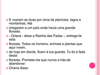  E voaram as duas por cima de planícies, lagos e 
montanhas. Até 
 chegarem a um país onde havia uma grande 
floresta. 
 - Oriana - disse a Rainha das Fadas -, entrego-te 
esta 
 floresta. Todos os homens, animais e plantas que 
aqui vivem, 
 de hoje em diante, ficam à tua guarda. Tu és a fada 
desta 
 floresta. Promete-me que nunca a hás-de 
abandonar. 
 Oriana disse: 
 