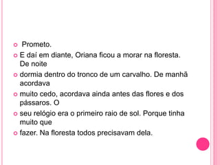  Prometo. 
 E daí em diante, Oriana ficou a morar na floresta. 
De noite 
 dormia dentro do tronco de um carvalho. De manhã 
acordava 
 muito cedo, acordava ainda antes das flores e dos 
pássaros. O 
 seu relógio era o primeiro raio de sol. Porque tinha 
muito que 
 fazer. Na floresta todos precisavam dela. 
 