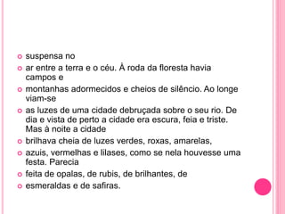  suspensa no 
 ar entre a terra e o céu. À roda da floresta havia 
campos e 
 montanhas adormecidos e cheios de silêncio. Ao longe 
viam-se 
 as luzes de uma cidade debruçada sobre o seu rio. De 
dia e vista de perto a cidade era escura, feia e triste. 
Mas à noite a cidade 
 brilhava cheia de luzes verdes, roxas, amarelas, 
 azuis, vermelhas e lilases, como se nela houvesse uma 
festa. Parecia 
 feita de opalas, de rubis, de brilhantes, de 
 esmeraldas e de safiras. 
 
