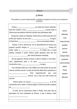 Ficha V

                                       O Peixe

   Para obteres o resumo deste episódio, completa os espaços em branco com as palavras
                                         propostas.



   Oriana _____________________um peixe de morrer asfixiado.
Para lhe mostrar a sua _____________________, o peixe disse a
                                                                              salvou
Oriana que ela poderia chamá-lo sempre que precisasse dele.
                                                                            reflectida
   Enquanto o peixe se despedia, Oriana ficou a olhar para ele e foi
então que reparou na sua cara _____________________ na água.                   noite

A Fada ficou _____________________ com a sua própria beleza.               deslumbrada

    Passou o dia a admirar-se, só se apercebendo do tempo que                gratidão
passara quando chegou a _____________________. Oriana foi
                                                                              admirar
então visitar o _____________________. O Poeta era a única
pessoa crescida a quem Oriana podia aparecer pois ele era                     parede

_____________________ das outras pessoas crescidas.                        desapontada

   No dia seguinte, Oriana foi levar a velha à cidade e, mal voltou,         penteado
voou rapidamente para o rio para _____________________
                                                                          desconsolada
novamente o seu _____________________ na água.
                                                                              reflexo
   Com dúvidas sobre se o seu reflexo era mais bonito do que ela
mesma, lembrou-se de ir à casa do Homem Muito Rico questionar o               Poeta
_____________________.        Este    respondeu-lhe      que    uma          espelho
_____________________ branca, nua e lisa era mais bonita do
                                                                             diferente
que ela.

     Oriana partiu um pouco _____________________ e foi ter
novamente com o peixe. O peixe sugeriu a Oriana que ela mudasse
de _____________________.

     À noite, ela foi novamente visitar o Poeta, mas este não se
apercebeu do novo penteado de Oriana, o que a deixou muito
_____________________.
 