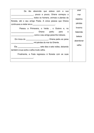 anel
              De   tão   absorvida   que   estava   com   a   sua
_____________________, pouco a pouco, Oriana começou a                mar
_____________________ todos os homens, animais e plantas da
                                                                     esperou
floresta, até o seu amigo Poeta. A única pessoa que Oriana
                                                                     pérolas
continuava a visitar era a _____________________.

         Passou a Primavera, o Verão , o Outono e, no                Inverno

_____________________,         Oriana      partiu    para      o    Salomão
_____________________, como o seu amigo peixe lhe indicara.
                                                                     beleza
    Em troca do _____________________, Oriana pediu ao peixe
                                                                    abandonar
_____________________ mil pérolas do mar do Oriente.
                                                                      velha
   Ela _____________________ sete dias e sete noites, deixando
também à sua sorte a velha muito velha.

       Finalmente, a Fada regressou à floresta com as suas
_____________________.
 