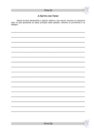 Ficha VI

                                A Rainha das Fadas

       Depois de leres atentamente o capítulo, elabora o seu resumo. Escreve um (pequeno)
texto no qual apresentas as ideias principais deste episódio, retirando os pormenores e os
diálogos.



______________________________________________________________

______________________________________________________________

______________________________________________________________

______________________________________________________________

______________________________________________________________

______________________________________________________________

______________________________________________________________

______________________________________________________________

______________________________________________________________

______________________________________________________________

______________________________________________________________

______________________________________________________________

______________________________________________________________

______________________________________________________________

______________________________________________________________

______________________________________________________________

______________________________________________________________




                                       Ficha VII
 