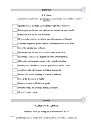 Ficha VIII

                                A Cidade
 Lê atentamente as afirmações que se seguem. Assinala com V as verdadeiras e com F
                                  as falsas.

   Quando chegou à cidade, Oriana procurou primeiro o moleiro.

   Foi um gato que lhe mostrou onde morava o moleiro e a sua família.

   Eles viviam num bairro rico da cidade.

   Oriana pediu à mulher do moleiro que voltassem para a floresta.

   A mulher respondeu que só voltaria se ela encontrasse o seu filho.

   Foi então à procura do lenhador.

   Foi um rato que lhe mostrou o caminho para a casa dele.

   Encontrou o lenhador e a sua família num bairro miserável.

   O lenhador estava preso porque tinha roubado dois pães.

   Oriana pediu à mulher do lenhador que voltasse para a cidade.

   A mulher pediu a Oriana que soltasse o seu marido.

   Oriana foi à prisão e conseguiu libertar o lenhador.

   Depois, foi à procura do Poeta.

   Encontrou-o num café cheio de gente.

   O Poeta tratou mal Oriana e mandou-a embora.

   Oriana ficou na cidade.



                                 Ficha IX

                       A Árvore e os Animais


          Ordena as frases que se seguem, numerando-as de 1 a 19.


Quando regressou da cidade, triste e sozinha, Oriana encostou-se a cabeça ao
 