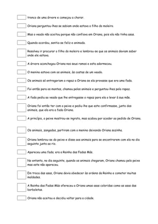 tronco de uma árvore e começou a chorar.

Oriana perguntou-lhes se sabiam onde estava o filho do moleiro.

Mas o veado não aceitou porque não confiava em Oriana, pois ela não tinha asas.

Quando acordou, sentia-se feliz e animada.

Resolveu ir procurar o filho do moleiro e lembrou-se que os animais deviam saber
onde ele estava.

A árvore aconchegou Oriana nos seus ramos e esta adormeceu.

O menino estava com os animais, às costas de um veado.

Os animais só entregariam o rapaz a Oriana se ela provasse que era uma fada.

Foi então para os montes, chamou pelos animais e perguntou-lhes pelo rapaz.

A fada pediu ao veado que lhe entregasse o rapaz para ela o levar à sua mãe.

Oriana foi então ter com o peixe e pediu-lhe que este confirmasse, junto dos
animais, que ela era a fada Oriana.

A princípio, o peixe mostrou-se ingrato, mas acabou por aceder ao pedido de Oriana.



Os animais, zangados, partiram com o menino deixando Oriana sozinha.


Oriana lembrou-se do peixe e disse aos animais para se encontrarem com ela no dia
seguinte junto ao rio.

Apareceu uma fada; era a Rainha das Fadas Más.

No entanto, no dia seguinte, quando os animais chegaram, Oriana chamou pelo peixe
mas este não apareceu.

Em troca das asas, Oriana devia obedecer às ordens da Rainha e cometer muitas
maldades.

A Rainha das Fadas Más ofereceu a Oriana umas asas coloridas como as asas das
borboletas.

Oriana não aceitou e decidiu voltar para a cidade.
 