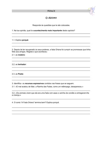 Ficha X


                                       O Abismo


                        Responde às questões que te são colocadas.

1. Na tua opinião, qual é o acontecimento mais importante deste capítulo?
____________________________________________________________________________
____________________________________________________________________________

1.1. Explica porquê.
____________________________________________________________________________
____________________________________________________________________________

2. Depois de ter recuperado os seus poderes, a fada Oriana foi cumprir as promessas que tinha
feito aos amigos. Regista o que aconteceu:
2.1. ao moleiro:
____________________________________________________________________________
____________________________________________________________________________

2.2. ao lenhador:
____________________________________________________________________________
____________________________________________________________________________

2.3. ao Poeta:
____________________________________________________________________________
____________________________________________________________________________

3. Identifica os recursos expressivos contidos nas frases que se seguem:
3.1. «E mal acabou de falar, a Rainha das Fadas, como um relâmpago, desapareceu.»
____________________________________________________________________________
3.2. «Os animais viram que ela era uma fada com asas e varinha de condão e entregaram-lhe
a criança.»
____________________________________________________________________________

4. O conto “A Fada Oriana” termina bem? Explica porquê.

____________________________________________________________________________
____________________________________________________________________________
____________________________________________________________________________
 