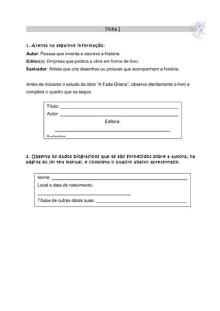 Ficha I


1. Atenta na seguinte informação:

Autor: Pessoa que inventa e escreve a história.
Editor(a): Empresa que publica a obra em forma de livro.
Ilustrador: Artista que cria desenhos ou pinturas que acompanham a história.


Antes de iniciares o estudo da obra “A Fada Oriana”, observa atentamente o livro e
completa o quadro que se segue.


          Título: ________________________________________________
          Autor: ________________________________________________
                                       Editora:
              ______________________________________________ _
          Ilustrador: _____________________________________________



2. Observa os dados biográficos que te são fornecidos sobre a autora, na
página 80 do teu manual, e completa o quadro abaixo apresentado.


     Nome: _______________________________________________________
     Local e data de nascimento:
     ______________________________________
     Títulos de outras obras suas: _____________________________________
 