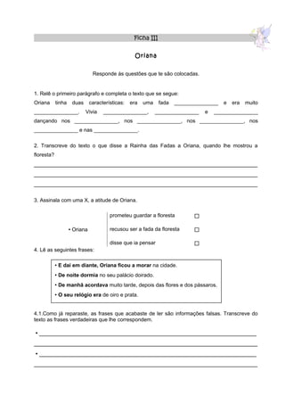 Ficha III


                                                    Oriana


                                Responde às questões que te são colocadas.


1. Relê o primeiro parágrafo e completa o texto que se segue:
Oriana      tinha    duas      características:   era   uma    fada   _______________   e   era   muito
_______________.            Vivia    _______________,         _______________   e   _______________
dançando nos _______________, nos _______________, nos _______________, nos
_______________ e nas _______________.

2. Transcreve do texto o que disse a Rainha das Fadas a Oriana, quando lhe mostrou a
floresta?
______________________________________________________________________
______________________________________________________________________
______________________________________________________________________

3. Assinala com uma X, a atitude de Oriana.

                                        prometeu guardar a floresta         

                     Oriana            recusou ser a fada da floresta      

                                        disse que ia pensar                 
4. Lê as seguintes frases:

             E daí em diante, Oriana ficou a morar na cidade.
             De noite dormia no seu palácio doirado.
             De manhã acordava muito tarde, depois das flores e dos pássaros.
             O seu relógio era de oiro e prata.


4.1.Como já reparaste, as frases que acabaste de ler são informações falsas. Transcreve do
texto as frases verdadeiras que lhe correspondem.

 ____________________________________________________________________
______________________________________________________________________
 ____________________________________________________________________
______________________________________________________________________
 