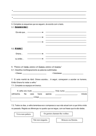  ____________________________________________________________________
_____________________________________________________________________
 ____________________________________________________________________
______________________________________________________________________
5. Completa os esquemas que se seguem, de acordo com o texto.
5.1. Durante o dia…

                                               _________________________________________
     Era ela que…
                                               _________________________________________
                                               _________________________________________
                                               _________________________________________
                                               _________________________________________
                                               _________________________________________

5.2. À noite…

                                               _________________________________________
     Oriana…
                                               _________________________________________
                                               _________________________________________
     ou então…
                                               _________________________________________


6. “Passou um Verão, passou um Outono, passou um Inverno.”
6.1. Classifica morfologicamente as palavras sublinhadas:
     Classe: ________________________                   Subclasse: _____________________


7. “E certa manhã de Abril, Oriana acordou… A seguir, começaram a acordar os homens.
Então Oriana foi visitar a velha.”
7.1. Completa os espaços em branco.


       A velha era muito ______________________. Vivia numa ______________________
velhíssima.      Na      casa        havia     apenas      ______________________,        móveis
______________________ e loiça ______________________.



7.2. Todos os dias, a velha lamentava-se e comparava a sua vida actual com a que tinha vivido
no passado. Regista as diferenças no quadro que se segue, com as frases que te são dadas.


      Vivia num palácio.                     Os garotos chamam-lhe «velha».


                             Não tem ninguém.                     Brincava na floresta.
 