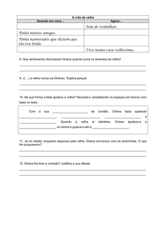 A vida da velha
             Quando era nova…                                            Agora…
                                                   Tem de trabalhar.
Tinha muitos amigos.
Tinha namorados que diziam que
ela era linda.
                                                   Vive numa casa velhíssima.

8. Que sentimentos dominavam Oriana quando ouvia os lamentos da velha?
____________________________________________________________________________
____________________________________________________________________________

9. «(…) a velha nunca via Oriana». Explica porquê.
____________________________________________________________________________
____________________________________________________________________________

10. De que forma a fada ajudava a velha? Recorda-o completando os espaços em branco com
base no texto.


       Com       a   sua   _____________________          de   condão,      Oriana    fazia   aparecer
______________________,         _______________________,           ______________________           e
______________________.        Quando      a   velha      ia   trabalhar,    Oriana     ajudava-a   a
______________________ os ramos e guiava-a até à ______________________.



11. Já na cidade, enquanto esperava pela velha, Oriana conversou com as andorinhas. O que
lhe propuseram?
____________________________________________________________________________
____________________________________________________________________________

12. Oriana fez-lhes a vontade? Justifica a sua atitude.
____________________________________________________________________________
____________________________________________________________________________
 