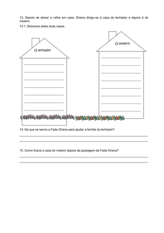 13. Depois de deixar a velha em casa, Oriana dirigiu-se à casa do lenhador e depois à do
moleiro.
13.1. Descreve estas duas casas.




                                                                        O moleiro

          O lenhador
                                                           ________________________

   ________________________                                ________________________

   ________________________                                ________________________

   ________________________                                ________________________

   ________________________                                ________________________

   ________________________                                ________________________

   ________________________                                ________________________

   ________________________                                ________________________

   ________________________


14. De que se servia a Fada Oriana para ajudar a família do lenhador?
____________________________________________________________________________
____________________________________________________________________________


15. Como ficava a casa do moleiro depois da passagem da Fada Oriana?
____________________________________________________________________________
____________________________________________________________________________
 