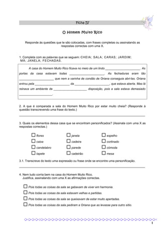 Ficha IV

                                O Homem Muito Rico


    Responde às questões que te são colocadas, com frases completas ou assinalando as
                            respostas correctas com uma X.


1. Completa com as palavras que se seguem: CHEIA; SALA; CARAS; JARDIM;
 MÁ; JANELA; FECHADAS.

       A casa do Homem Muito Rico ficava no meio de um lindo _____________________. As
portas da casa estavam todas _____________________. As fechaduras eram tão
_____________________ que nem a varinha de condão de Oriana conseguia abri-las. Oriana
entrou pela _____________________ da _____________________, que estava aberta. Mas lá
reinava um ambiente de ____________________ disposição, pois a sala estava demasiado
____________________.



2. A que é comparada a sala do Homem Muito Rico por estar muito cheia? (Responde à
questão transcrevendo uma frase do texto.)
____________________________________________________________________________

3. Quais os elementos dessa casa que se encontram personificados? (Assinala com uma X as
respostas correctas.)


         flores                    janela                     espelho
         caixa                     cadeira                    cortinado
         candelabro                parede                     cómoda
         tapete                    cadeirão                   mesa
3.1. Transcreve do texto uma expressão ou frase onde se encontre uma personificação.
____________________________________________________________________________

4. Nem tudo corria bem na casa do Homem Muito Rico.
   Justifica, assinalando com uma X as afirmações correctas.


    Pois todas as coisas da sala se gabavam de viver em harmonia.
    Pois todas as coisas da sala estavam velhas e partidas.
    Pois todas as coisas da sala se queixavam de estar muito apertadas.
    Pois todas as coisas da sala pediram a Oriana que as levasse para outro sítio.


                                                                                      1    1
 