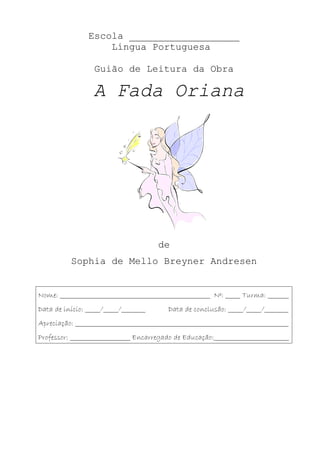 Escola ___________________
                    Língua Portuguesa

                  Guião de Leitura da Obra

                  A Fada Oriana




                                       de
           Sophia de Mello Breyner Andresen


Nome: __________________________________________________ Nº: _____ Turma: _______
Data de início: _____/_____/________       Data de conclusão: _____/_____/________
Apreciação: _______________________________________________________________________
Professor: ____________________ Encarregado de Educação:_________________________
 