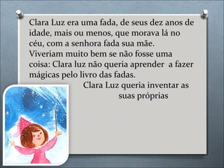 Clara Luz era uma fada, de seus dez anos de
idade, mais ou menos, que morava lá no
céu, com a senhora fada sua mãe.
Viveri...