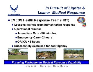 In Pursuit of Lighter &
                  Leaner Medical Response
EMEDS Health Response Team (HRT)
  Lessons learned from humanitarian response
  Operational results:
    Immediate Care <20 minutes
    Emergency Care <2 hours
    OR/ICU <3 hours
  Successfully exercised for contingency




Pursuing Perfection in Medical Response Capability
         Integrity - Service - Excellence
 