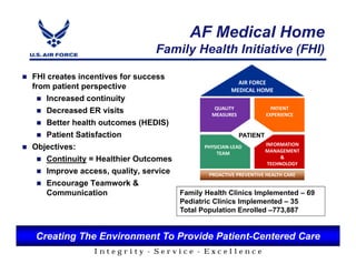 AF Medical Home
                                  Family Health Initiative (FHI)

FHI creates incentives for success
                                                         AIR FORCE
from patient perspective                              MEDICAL HOME
    Increased continuity
                                                QUALITY              PATIENT
    Decreased ER visits                        MEASURES                PATIENT
                                                                   EXPERIENCE
    Better health outcomes (HEDIS)                                   EXPERIENE
    Patient Satisfaction                                 PATIENT
                                                                   INFORMATION
Objectives:                                 PHYSICIAN-LEAD
                                                                   MANAGEMENT
                                                 TEAM
    Continuity = Healthier Outcomes                                      &
                                                                    TECHNOLOGY
    Improve access, quality, service          PROACTIVE PREVENTIVE HEALTH CARE
    Encourage Teamwork &
    Communication                    Family Health Clinics Implemented – 69
                                        Pediatric Clinics Implemented – 35
                                        Total Population Enrolled –773,887


 Creating The Environment To Provide Patient-Centered Care
                 Integrity - Service - Excellence
 