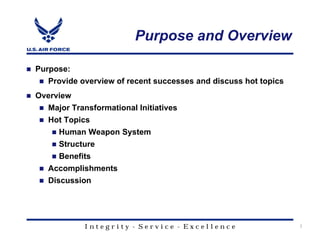 Purpose and Overview

Purpose:
  Provide overview of recent successes and discuss hot topics
Overview
  Major Transformational Initiatives
  Hot Topics
     Human Weapon System
     Structure
     Benefits
  Accomplishments
  Discussion




           Integrity - Service - Excellence                     2
 