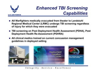 Enhanced TBI Screening
                               Capabilities
All Warfighters medically evacuated from theater to Landstuhl
Regional Medical Center (LRMC) undergo TBI screening regardless
of injury for which they were evacuated
TBI screening on Post Deployment Health Assessment (PDHA), Post
Deployment Health Re-Assessment (PDHRA)
All clinical medics trained on current concussion management
guidelines in deployed setting




           Integrity - Service - Excellence
 