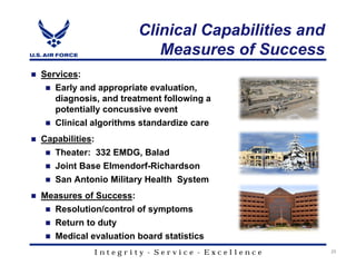 Clinical Capabilities and
                          Measures of Success
Services:
   Early and appropriate evaluation,
   diagnosis, and treatment following a
   potentially concussive event
   Clinical algorithms standardize care
Capabilities:
   Theater: 332 EMDG, Balad
   Joint Base Elmendorf-Richardson
   San Antonio Military Health System
Measures of Success:
   Resolution/control of symptoms
   Return to duty
   Medical evaluation board statistics
            Integrity - Service - Excellence       25
 
