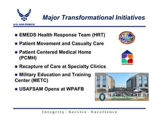 Major Transformational Initiatives

 EMEDS Health Response Team (HRT)
 Patient Movement and Casualty Care
 Patient Centered Medical Home
 (PCMH)
 Recapture of Care at Specialty Clinics
 Military Education and Training
Center (METC)
 USAFSAM Opens at WPAFB



           Integrity - Service - Excellence
 