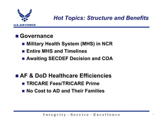 Hot Topics: Structure and Benefits


Governance
  Military Health System (MHS) in NCR
  Entire MHS and Timelines
  Awaiting SECDEF Decision and COA


AF & DoD Healthcare Efficiencies
  TRICARE Fees/TRICARE Prime
  No Cost to AD and Their Families



        Integrity - Service - Excellence          7
 