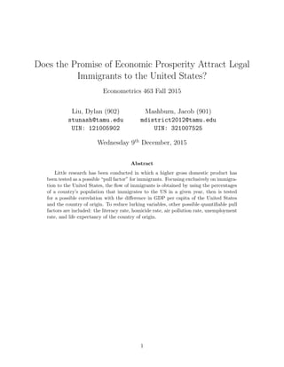 Does the Promise of Economic Prosperity Attract Legal
Immigrants to the United States?
Econometrics 463 Fall 2015
Liu, Dylan (902)
stunash@tamu.edu
UIN: 121005902
Mashburn, Jacob (901)
mdistrict2012@tamu.edu
UIN: 321007525
Wednesday 9th
December, 2015
Abstract
Little research has been conducted in which a higher gross domestic product has
been tested as a possible “pull factor” for immigrants. Focusing exclusively on immigra-
tion to the United States, the ﬂow of immigrants is obtained by using the percentages
of a country’s population that immigrates to the US in a given year, then is tested
for a possible correlation with the diﬀerence in GDP per capita of the United States
and the country of origin. To reduce lurking variables, other possible quantiﬁable pull
factors are included: the literacy rate, homicide rate, air pollution rate, unemployment
rate, and life expectancy of the country of origin.
1
 