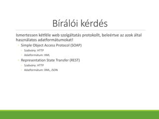 Bírálói kérdés
Ismertessen kétféle web szolgáltatás protokollt, beleértve az azok által
használatos adatformátumokat!
◦ Simple Object Access Protocol (SOAP)
◦ Szabvány: HTTP
◦ Adatformátum: XML
◦ Representation State Transfer (REST)
◦ Szabvány: HTTP
◦ Adatformátum: XML, JSON
 