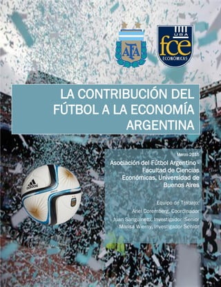 1
La incidencia del Fútbol a la Economía Argentina
Marzo 2015
Asociación del Fútbol Argentino -
Facultad de Ciencias
Económicas, Universidad de
Buenos Aires
Equipo de Trabajo:
Ariel Coremberg, Coordinador
Juan Sanguinetti, Investigador Senior
Marisa Wierny, Investigador Senior
LA CONTRIBUCIÓN DEL
FÚTBOL A LA ECONOMÍA
ARGENTINA
 