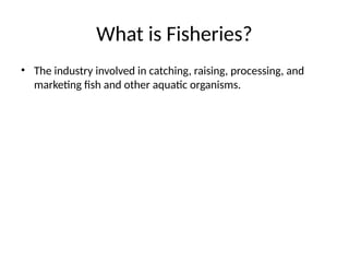 What is Fisheries?
• The industry involved in catching, raising, processing, and
marketing fish and other aquatic organisms.
 
