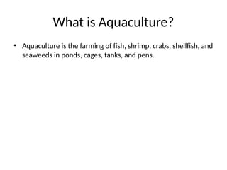 What is Aquaculture?
• Aquaculture is the farming of fish, shrimp, crabs, shellfish, and
seaweeds in ponds, cages, tanks, and pens.
 
