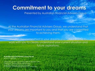 Commitment to your dreams Presented by Australian Financial Advisers Group At the Australian Financial Advisers Group, we understand that your dreams are important to you and that you are committed to achieving them. We are also committed to your dreams and take the time to work with you to clearly understand your current situation and future aspirations.  Australian Financial Advisers Group Pty Ltd ACN 137 368 908 GWM Adviser Services Limited ABN 96 002 0071 749  trading as  Garvan Financial Planning  Australian Financial Services LicenseeA member of the National group of companies 