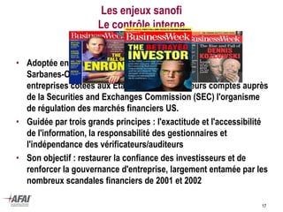 Les enjeux sanofi
Le contrôle interne
• Adoptée en juillet 2002 par le Congrès américain, la Loi
Sarbanes-Oxley (SOA) implique que les Présidents des
entreprises cotées aux Etats-Unis certifient leurs comptes auprès
de la Securities and Exchanges Commission (SEC) l'organisme
de régulation des marchés financiers US.
• Guidée par trois grands principes : l'exactitude et l'accessibilité
de l'information, la responsabilité des gestionnaires et
l'indépendance des vérificateurs/auditeurs
• Son objectif : restaurer la confiance des investisseurs et de
renforcer la gouvernance d'entreprise, largement entamée par les
nombreux scandales financiers de 2001 et 2002
17
 
