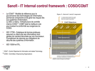 18
Sanofi - IT Internal control framework : COSO/CObIT
• Le CObIT ¹ Modèle de référence pour la
gouvernance des technologies de l'information,
permet de comprendre et de gérer les risques liés
aux systèmes d'information.
La SEC a retenu l'infrastructure de contrôle
interne COSO ². COBIT était la meilleure voie
pour évaluer la conformité aux exigences du
COSO.
• ISO 17799 - Catalogue de bonnes pratiques
assurant un client que ses informations sont
gérées de manière sécurisée par son fournisseur.
Complément de réponse aux obligations de
sécurité des systèmes d'information.
• ISO 15504 et ITIL.
¹ CObIT - Control Objectives for Information and related Technology
² COSO - Committee of Sponsoring Organizations
| 18
 