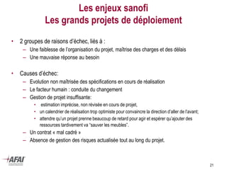 21
Les enjeux sanofi
Les grands projets de déploiement
• 2 groupes de raisons d’échec, liés à :
– Une faiblesse de l’organisation du projet, maîtrise des charges et des délais
– Une mauvaise réponse au besoin
• Causes d’échec:
– Evolution non maîtrisée des spécifications en cours de réalisation
– Le facteur humain : conduite du changement
– Gestion de projet insuffisante:
• estimation imprécise, non révisée en cours de projet,
• un calendrier de réalisation trop optimiste pour convaincre la direction d’aller de l’avant;
• attendre qu’un projet prenne beaucoup de retard pour agir et espérer qu’ajouter des
ressources tardivement va “sauver les meubles”.
– Un contrat « mal cadré »
– Absence de gestion des risques actualisée tout au long du projet.
 