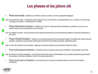27
Les phases et les jalons clé
• Phase avant-projet : la réflexion sur l’intérêt du projet en lui-même, en terme d’opportunité stratégique
Jalon de Lancement du projet : on décide (au niveau “politique”) qu’il y a lieu de lancer un projet spécifique, et on y consacre un chef de projet,
une équipe, des moyens, un responsable et un budget.
• Phase d’Expression du besoin : la définition de ce que l’on attend (les fonctions attendues), le périmètre, ce sur quoi on va
évaluer le projet, ce qui est important et ce qui l’est moins.
Jalon de Validation du besoin : ainsi les évolutions dans l’approche des besoins pourront être tracées et justifieront d’éventuels ajustements du
plan projet.
• Phase d’Etude/Conception : l’étude de ce qui est techniquement et économiquement faisable. Consultation des maîtres d’œuvres
possibles, comparaison des propositions techniques et financières des réalisateurs possibles, spécification papier
Jalon du Choix de la solution, fin de conception : signature du contrat qui précise ce qui sera fait et la manière de le faire.
• Phase de Développement/réalisation : le chantier est lancé, les travaux avancent pour transférer le “produit papier” dans le réel.
Jalon de Livraison (et recette) Acceptation : on remet le produit entre les mains du client/utilisateur, qui en devient propriétaire (et peut émettre
des réserves sur les écarts constatés). C’est la fin du projet proprement dit.
• Phase de post-projet ou Exploitation, qui commence le plus souvent par la levée des réserves, et voit la fin de la relation
contractuelle.
 