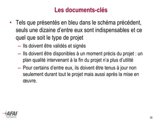 28
Les documents-clés
• Tels que présentés en bleu dans le schéma précédent,
seuls une dizaine d’entre eux sont indispensables et ce
quel que soit le type de projet
– Ils doivent être validés et signés
– Ils doivent être disponibles à un moment précis du projet : un
plan qualité intervenant à la fin du projet n’a plus d’utilité
– Pour certains d’entre eux, ils doivent être tenus à jour non
seulement durant tout le projet mais aussi après la mise en
œuvre.
 