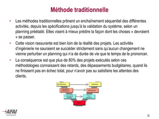 Méthode traditionnelle
• Les méthodes traditionnelles prônent un enchaînement séquentiel des différentes
activités, depuis les spécifications jusqu’à la validation du système, selon un
planning préétabli. Elles visent à mieux prédire la façon dont les choses « devraient
» se passer.
• Cette vision rassurante est bien loin de la réalité des projets. Les activités
d’ingénierie ne sauraient se succéder strictement sans qu’aucun changement ne
vienne perturber un planning qui n’a de durée de vie que le temps de le prononcer.
• La conséquence est que plus de 80% des projets exécutés selon ces
méthodologies connaissent des retards, des dépassements budgétaires, quand ils
ne finissent pas en échec total, pour n’avoir pas su satisfaire les attentes des
clients.
32
 