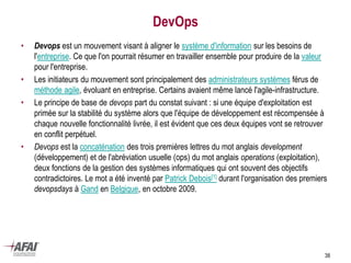 DevOps
• Devops est un mouvement visant à aligner le système d'information sur les besoins de
l'entreprise. Ce que l'on pourrait résumer en travailler ensemble pour produire de la valeur
pour l'entreprise.
• Les initiateurs du mouvement sont principalement des administrateurs systèmes férus de
méthode agile, évoluant en entreprise. Certains avaient même lancé l'agile-infrastructure.
• Le principe de base de devops part du constat suivant : si une équipe d'exploitation est
primée sur la stabilité du système alors que l'équipe de développement est récompensée à
chaque nouvelle fonctionnalité livrée, il est évident que ces deux équipes vont se retrouver
en conflit perpétuel.
• Devops est la concaténation des trois premières lettres du mot anglais development
(développement) et de l'abréviation usuelle (ops) du mot anglais operations (exploitation),
deux fonctions de la gestion des systèmes informatiques qui ont souvent des objectifs
contradictoires. Le mot a été inventé par Patrick Debois[1] durant l'organisation des premiers
devopsdays à Gand en Belgique, en octobre 2009.
38
 