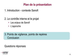 Plan de la présentation
1. Introduction - contexte Sanofi
2. Le contrôle interne et le projet
• Les enjeux de Sanofi
• L’approche
3. Points de vigilance, points de repères
Conclusion
Questions réponses
39
 