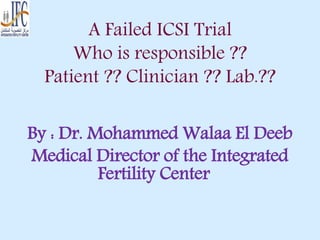 A Failed ICSI Trial
Who is responsible ??
Patient ?? Clinician ?? Lab.??
By : Dr. Mohammed Walaa El Deeb
Medical Director of the Integrated
Fertility Center
 