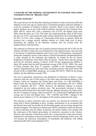 A FAILURE OF THE FEDERAL GOVERNMENT TO CONTROL INFLATION
AND REDUCTION OF “BRAZIL COST”
Fernando Alcoforado *
The recent decision by the Brazilian federal government to reduce electricity tariffs and
adopted several years ago to contain prices of petroleum products represent attempts to
avoid the escalation of inflation in Brazil. Currently, Brazil is the country with the
highest inflation rate in the world. Official inflation, measured by the Consumer Price
Index (IPCA), closed 2011 with a cumulative rate of 6.5%, the highest result since
2004, when the index rose 7.6%. The index also outperformed the result of 2010 when
the rate was 5.91%, and reached the target ceiling stipulated by the Central Bank (BC)
for 2011, of 4.5%, with a margin of 2 percentage points down or upward. While the
economy has a meager growth, inflation remains at a fairly high level of prices
threatening the stability of the Brazilian economy that has existed since the
implementation of the Real Plan.
The reduction in electricity rates was a positive decision because the fall of 28% for the
industry will help to reduce the cost of production of the industrial sector, may thus lead
to an increase in industrial production and a lower cost of final products, consequently
raising the competitive power of the industry in Brazil threatened by deindustrialization.
A study released by the Federação das Indústrias do Estado do Rio de Janeiro
(Federation of Industries of the State of Rio de Janeiro - Firjan) shows that the average
tariff for the electricity industry in Brazil, of R$ 329 per megawatt-hour (MWh), is
about 50% greater than the tariff international average of R$ 215.50 / MWh. The study
of Firjan considers data from 27 countries, available in the International Energy
Agency. Regarding Russia, India and China, emerging countries with South Africa that
are part of the so-called BRIC group pay, on average, R$ 140.70 / MWh for the energy
industry, the fare difference exceeds 130%.
The cost of generation, transmission and distribution of electricity in Brazil is more
expensive than the cost of final energy of the three main international partners of the
Country, which are Argentina, the United States and China. As is R$ 165/MWh in
Brazil, China, the cost reaches R$ 142.4 / MWh in the United States, R$ 124.7 / MWh,
and in Argentina, R$ 88.1 / MWh. However, the Brazilian industry to become
competitive not just reduces electricity rates. The government's decision to reduce
electricity tariffs should have been taken long ago. Besides electricity, the Firjan critics
also the 14 charges on energy, which account for 17% of final tariff. Highlights that the
average rate of state and federal taxes - PIS / COFINS and ICMS - charged in the
electric power industry is 31.5%, the highest of all countries analyzed in the study.
This decision to reduce electricity rates was positive, too, because the electricity was
being sold in Brazil embedding in price, wrongly, amortization of an investment that
had already been paid for decades by the Brazilian people and was being charged that
should not happen. The federal government and ANEEL should have taken the decision
to reduce electricity rates for longer. In practice, the electric utilities were stealing with
the connivance of the federal government, all electricity consumers in the Country.
However, the reduction of electricity tariffs was a wrong decision at this time because
stimulate the consumption of processed products with the cheapening of their costs, and
will increase the electricity consumption of households and industries with falling
industrial tariffs (28%) and residential (16%).


                                                                                            1
 